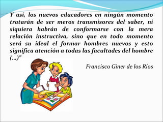Y así, los nuevos educadores en ningún momento
tratarán de ser meros transmisores del saber, ni
siquiera habrán de conformarse con la mera
relación instructiva, sino que en todo momento
será su ideal el formar hombres nuevos y esto
significa atención a todas las facultades del hombre
(…)”  
Francisco Giner de los Ríos
 