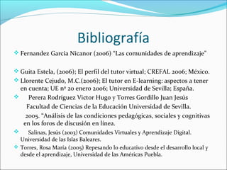 Bibliografía
 Fernandez Garcia Nicanor (2006) “Las comunidades de aprendizaje”
 Guita Estela, (2006); El perfil del tutor virtual; CREFAL 2006; México.
 Llorente Cejudo, M.C.(2006); El tutor en E-learning: aspectos a tener
en cuenta; UE nº 20 enero 2006; Universidad de Sevilla; España.
 Perera Rodríguez Victor Hugo y Torres Gordillo Juan Jesús
Facultad de Ciencias de la Educación Universidad de Sevilla.
2005. “Análisis de las condiciones pedagógicas, sociales y cognitivas
en los foros de discusión en línea.
 Salinas, Jesús (2003) Comunidades Virtuales y Aprendizaje Digital.
Universidad de las Islas Baleares.
 Torres, Rosa María (2005) Repesando lo educativo desde el desarrollo local y
desde el aprendizaje, Universidad de las Américas Puebla.
 