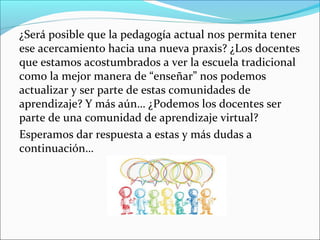 ¿Será posible que la pedagogía actual nos permita tener
ese acercamiento hacia una nueva praxis? ¿Los docentes
que estamos acostumbrados a ver la escuela tradicional
como la mejor manera de “enseñar” nos podemos
actualizar y ser parte de estas comunidades de
aprendizaje? Y más aún… ¿Podemos los docentes ser
parte de una comunidad de aprendizaje virtual?
Esperamos dar respuesta a estas y más dudas a
continuación…
 
