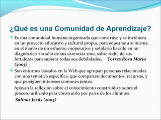 ¿Qué es una Comunidad de Aprendizaje?
 Es una comunidad humana organizada que construye y se involucra
en un proyecto educativo y cultural propio, para educarse a sí misma,
en el marco de un esfuerzo cooperativo y solidario basado en un
diagnóstico no sólo de sus carencias sino, sobre todo, de sus
fortalezas para superar todas sus debilidades. Torres Rosa María
(2005)
 Son entornos basados en la Web que agrupan personas relacionadas
con una temática específica, que comparten documentos, recursos, y
que persiguen intereses comunes juntos.
Apoyan la reflexión sobre el conocimiento construido y sobre el
proceso utilizado para construirlo por parte de los alumnos.
Salinas Jesús (2003)
 
