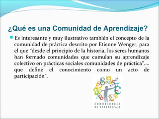 ¿Qué es una Comunidad de Aprendizaje?
Es interesante y muy ilustrativo también el concepto de la
comunidad de práctica descrito por Etienne Wenger, para
el que “desde el principio de la historia, los seres humanos
han formado comunidades que cumulan su aprendizaje
colectivo en prácticas sociales comunidades de práctica”....
que define el conocimiento como un acto de
participación”.
 