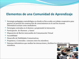 Elementos de una Comunidad de Aprendizaje
 Estrategia pedagógica metodológica en donde se lleva acabo un trabajo cooperativo para
generar un proceso de construcción de conocimientos en el cual los recursos
informáticos actúan como mediadores.
 Estrategias centradas en el alumno y propiciando la interacción
 Participación de Alumnos y Asesor
 Disposición de Red de intercambio de Comunicación Virtual
 Accesibilidad
 Desarrollo de Habilidades Comunicativas.
 Propósitos y Contenidos comunes entre los miembros.
 Sistemas informáticos que medían las interacciones y facilitan la cohesión entre los
miembros.
 