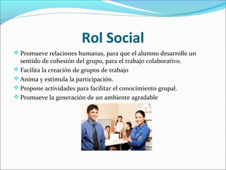 Rol Social
 Promueve relaciones humanas, para que el alumno desarrolle un
sentido de cohesión del grupo, para el trabajo colaborativo.
 Facilita la creación de grupos de trabajo
 Anima y estimula la participación.
 Propone actividades para facilitar el conocimiento grupal.
 Promueve la generación de un ambiente agradable
 