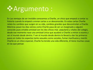 En Las ventajas de ser invisible conocemos a Charlie, un chico que empezó a contar su
historia cuando le empezó a enviar cartas a un desconocido. En estas cartas Charlie
relata los cambios que surgen en su vida, cambios grandes que descontrolan a Charlie.
Mientras pasan los días vemos como Charlie pasa de ser un marginado a alguien
conocido pues entabla amistad con los dos chicos más populares y vitales del colegio,
desde ese momento nace una amistad única que ayudará a Charlie a entrar a escena y
ver el mundo desde dentro. Y ver el mundo desde dentro lo llevará a dar los primeros
pasos en todos los aspectos tanto sexuales como sociales, fumar marihuana y mentir.
Charlie es un chico especial, Charlie ha tenido una vida diferente, él tiene muchas cosas
en las que pensar.
Argumento :
 