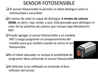 SENSOR FOTOSENSIBLE
 El sensor fotosensible le permite al robot distinguir entre la
luminosidad y oscuridad.
El sensor de color es capaz de distinguir 3 niveles de colores
(RGB), es decir, rojo, verde, y azul. Está pensado para distinguir el
color de las pelotitas de colores que incluye Lego Mindstorms
NXT.
 Puede agregar al sensor fotosensible a un modelo
NXT y luego programar el comportamiento del
modelo para que cambie cuando se active el sensor
fotosensible.
En el robot educador se incluye la posibilidad de
programar ideas utilizando el sensor fotosensible.
Al detectar la luz reflejada se enciende el foco
reflector del sensor.
 