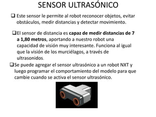 SENSOR ULTRASÓNICO
 Este sensor le permite al robot reconocer objetos, evitar
obstáculos, medir distancias y detectar movimiento.
El sensor de distancia es capaz de medir distancias de 7
a 1,80 metros, aportando a nuestro robot una
capacidad de visión muy interesante. Funciona al igual
que la visión de los murciélagos, a través de
ultrasonidos.
Se puede agregar el sensor ultrasónico a un robot NXT y
luego programar el comportamiento del modelo para que
cambie cuando se activa el sensor ultrasónico.
 