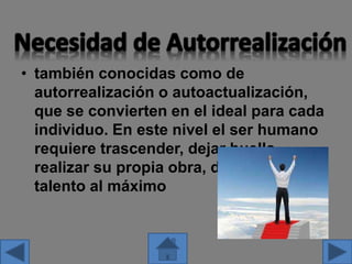 • también conocidas como de
autorrealización o autoactualización,
que se convierten en el ideal para cada
individuo. En este nivel el ser humano
requiere trascender, dejar huella,
realizar su propia obra, desarrollar su
talento al máximo
 