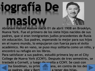 Abraham Harold Maslow nació 01 de abril 1908 en Brooklyn,
Nueva York. Fue el primero de los siete hijos nacidos de sus
padres, que sí eran inmigrantes judíos procedentes de Rusia
sin educación. Sus padres, esperando lo mejor para sus hijos
en el nuevo mundo, lo empujaron con fuerza para el éxito
académico. No en vano, se puso muy solitaria como un niño, y
encontró su refugio en los libros.
Para satisfacer a sus padres, estudió primera ley en el City
College de Nueva York (CCNY). Después de tres semestres, se
trasladó a Cornell, y luego de vuelta a CCNY. Se casó con
Bertha Goodman, su prima hermana, en contra de los deseos
 