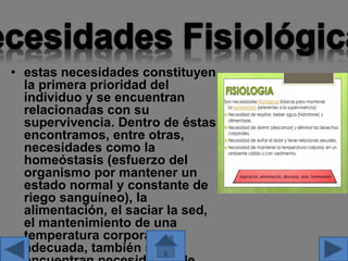 • estas necesidades constituyen
la primera prioridad del
individuo y se encuentran
relacionadas con su
supervivencia. Dentro de éstas
encontramos, entre otras,
necesidades como la
homeóstasis (esfuerzo del
organismo por mantener un
estado normal y constante de
riego sanguíneo), la
alimentación, el saciar la sed,
el mantenimiento de una
temperatura corporal
adecuada, también se
 