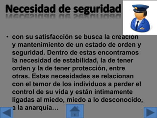 • con su satisfacción se busca la creación
y mantenimiento de un estado de orden y
seguridad. Dentro de estas encontramos
la necesidad de estabilidad, la de tener
orden y la de tener protección, entre
otras. Estas necesidades se relacionan
con el temor de los individuos a perder el
control de su vida y están íntimamente
ligadas al miedo, miedo a lo desconocido,
a la anarquía…
 