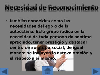 • también conocidas como las
necesidades del ego o de la
autoestima. Este grupo radica en la
necesidad de toda persona de sentirse
apreciado, tener prestigio y destacar
dentro de su grupo social, de igual
manera se incluyen la autovaloración y
el respeto a sí mismo.
 