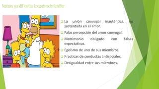 Factores que dificultan la convivencia familiar
 La unión conyugal inauténtica, no
sustentada en el amor.
 Falas percepción del amor conyugal.
 Matrimonio obligado con falsas
expectativas.
 Egoísmo de uno de sus miembros.
 Practicas de conductas antisociales.
 Desigualdad entre sus miembros.
 