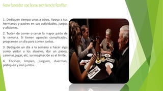 Como fomentar una buena convivencia familiar
1. Dediquen tiempo unos a otros. Apoya a tus
hermanos y padres en sus actividades, juegos
y aficiones.
2. Traten de comer o cenar la mayor parte de
la semana. Si tienen agendas complicadas,
programen un día para comer juntos.
3. Dediquen un día a la semana a hacer algo
como visitar a los abuelos, dar un paseo,
caminar, jugar, etc. su imaginación es el límite.
4. Cocinen, limpien, jueguen, duerman,
platiquen y rían juntos.
 