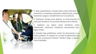 5. Sean espontáneos. Cuando estén juntos disfruten del
momento y compartan pequeñas experiencias, pueden
improvisar juegos o simplemente ver una película.
6. Dediquen tiempo para platicar. La comunicación es
vital para fortalecer los vínculos afectivos de la familia.
7. Celebren sus logros tanto familiares como
individuales. Asimismo, motívense mutuamente para
lograr metas.
8. Cuando haya problemas, eviten las discusiones y las
malas palabras. El respeto es un pilar fundamental para
una sana convivencia familiar. Pueden elegir a alguien
como mediador.
 