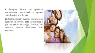 9. Busquen formas de ayudarse
mutuamente, sobre todo si alguien
tiene fuertes problemas.
10. Cuando surjan eventos importantes
busquen la unión. Está comprobado
que al sentir el apoyo familiar, las
personas toman decisiones más
asertivas.
 