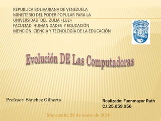 REPUBLICA BOLIVARIANA DE VENEZUELA
MINISTERIO DEL PODER POPULAR PARA LA
UNIVERSIDAD DEL ZULIA «LUZ»
FACULTAD HUMANIDADES Y EDUCACIÓN
MENCIÓN: CIENCIA Y TECNOLOGÍA DE LA EDUCACIÓN
Maracaibo 28 de enero de 2016
Profesor: Sánchez Gilberto Realizado: Fuenmayor Ruth
C.I:25.659.056
 