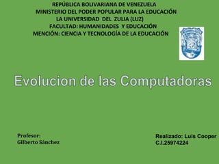 REPÚBLICA BOLIVARIANA DE VENEZUELA
MINISTERIO DEL PODER POPULAR PARA LA EDUCACIÓN
LA UNIVERSIDAD DEL ZULIA (LUZ)
FACULTAD: HUMANIDADES Y EDUCACIÓN
MENCIÓN: CIENCIA Y TECNOLOGÍA DE LA EDUCACIÓN
Profesor:
Gilberto Sánchez
Realizado: Luis Cooper
C.I.25974224
 