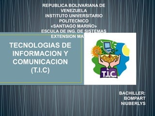 REPUBLICA BOLIVARIANA DE
VENEZUELA
INSTITUTO UNIVERSITARIO
POLITECNICO
«SANTIAGO MARIÑO»
ESCULA DE ING. DE SISTEMAS
EXTENSION MATURIN
TECNOLOGIAS DE
INFORMACION Y
COMUNICACION
(T.I.C)
BACHILLER:
BOMPART
NIUBERLYS
 