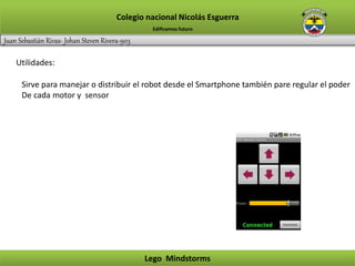 Juan Sebastián Rivas- Johan Steven Rivera-903
Colegio nacional Nicolás Esguerra
Lego Mindstorms
Edificamos futuro
Utilidades:
Sirve para manejar o distribuir el robot desde el Smartphone también pare regular el poder
De cada motor y sensor