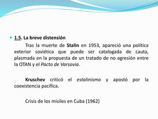  1.5. La breve distensión
Tras la muerte de Stalin en 1953, apareció una política
exterior soviética que puede ser catalogada de cauta,
plasmada en la propuesta de un tratado de no agresión entre
la OTAN y el Pacto de Varsovia.
Kruschev criticó el estalinismo y apostó por la
coexistencia pacífica.
Crisis de los misiles en Cuba (1962)
 