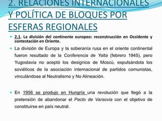 2. RELACIONES INTERNACIONALES
Y POLÍTICA DE BLOQUES POR
ESFERAS REGIONALES
 2.1. La división del continente europeo: reconstrucción en Occidente y
contestación en Oriente.
 La división de Europa y la soberanía rusa en el oriente continental
fueron resultado de la Conferencia de Yalta (febrero 1945), pero
Yugoslavia no aceptó los designios de Moscú, expulsándola los
soviéticos de la asociación internacional de partidos comunistas,
vinculándose al Neutralismo y No Alineación.
 En 1956 se produjo en Hungría una revolución que llegó a la
pretensión de abandonar el Pacto de Varsovia con el objetivo de
constituirse en país neutral.
 