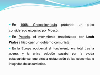  En 1968, Checoslovaquia pretende un paso
considerado excesivo por Moscú.
 En Polonia, el movimiento encabezado por Lech
Walesa hizo caer un gobierno comunista.
 En la Europa occidental el hundimiento era total tras la
guerra, y la única solución pasaba por la ayuda
estadounidense, que ofrecía restauración de las economías e
integridad de los territorios.
 