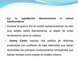  2.2. La supeditación iberoamericana al control
estadounidense
 Durante la guerra fría el control estadounidense ha sido
muy amplio sobre Iberoamérica, al objeto de evitar
revoluciones como la cubana.
 Jimmy Carter impulsa una política de reformas
moderadas con conflictos de baja intensidad que hacen
reversibles los procesos revolucionarios emergentes que
habían tomado como espejo el modelo cubano.
 