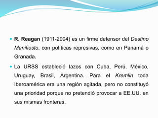  R. Reagan (1911-2004) es un firme defensor del Destino
Manifiesto, con políticas represivas, como en Panamá o
Granada.
 La URSS estableció lazos con Cuba, Perú, México,
Uruguay, Brasil, Argentina. Para el Kremlin toda
Iberoamérica era una región agitada, pero no constituyó
una prioridad porque no pretendió provocar a EE.UU. en
sus mismas fronteras.
 