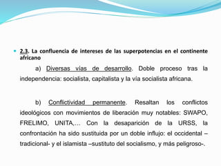  2.3. La confluencia de intereses de las superpotencias en el continente
africano
a) Diversas vías de desarrollo. Doble proceso tras la
independencia: socialista, capitalista y la vía socialista africana.
b) Conflictividad permanente. Resaltan los conflictos
ideológicos con movimientos de liberación muy notables: SWAPO,
FRELIMO, UNITA,… Con la desaparición de la URSS, la
confrontación ha sido sustituida por un doble influjo: el occidental –
tradicional- y el islamista –sustituto del socialismo, y más peligroso-.
 