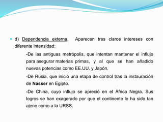  d) Dependencia externa. Aparecen tres claros intereses con
diferente intensidad:
-De las antiguas metrópolis, que intentan mantener el influjo
para asegurar materias primas, y al que se han añadido
nuevas potencias como EE.UU. y Japón.
-De Rusia, que inició una etapa de control tras la instauración
de Nasser en Egipto.
-De China, cuyo influjo se apreció en el África Negra. Sus
logros se han exagerado por que el continente le ha sido tan
ajeno como a la URSS.
 