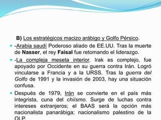 B) Los estratégicos macizo arábigo y Golfo Pérsico.
 -Arabia saudí Poderoso aliado de EE.UU. Tras la muerte
de Nasser, el rey Faisal fue retomando el liderazgo.
 -La compleja meseta interior. Irak es complejo, fue
apoyado por Occidente en su guerra contra Irán. Logró
vincularse a Francia y a la URSS. Tras la guerra del
Golfo de 1991 y la invasión de 2003, hay una situación
confusa.
 Después de 1979, Irán se convierte en el país más
integrista, cuna del chiísmo. Surge de luchas contra
intereses extranjeros; el BAAS será la opción más
nacionalista panarábiga; nacionalismo palestino de la
 