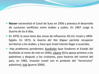  Nasser nacionalizó el Canal de Suez en 1956 y provoca el desarrollo
de sucesivos conflictos entre árabes y judíos. En 1967 surge la
Guerra de los 6 días,
 En 1970, la zona tiene dos zonas de influencia: EE.UU.-Israel y URSS-
Egipto. En 1973, la Guerra del Yon Kippur permite recuperar
territorios a los árabes, y hace que Israel intente llegar a acuerdos.
 -Hay problemas pendientes: Kurdistán (que fundaron el Estado del
Kurdistán al norte de Irak en 1946), Líbano (Siria apoya primero a los
palestinos y después a los cristianos, para hacerse del control del
país; en 1982, invasión israelí con el pretexto del “terrorismo”
palestino), Irak (guerra 2004).
 