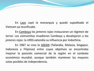 En Laos cayó la monarquía y quedó supeditado el
Vietnam ya reunificado.
En Camboya los jemeres rojos instauraron un régimen de
terror. Los vietnamitas invadieron Camboya y desalojaron a los
jemeres rojos: la URSS extendía su influencia por Indochina.
En 1967 se crea la ASEAN (Tailandia, Malasia, Singapur,
Indonesia y Filipinas) entre cuyos objetivos se encontraba
mejorar la posición comercial de la región en el contexto
económico mundial, aunque también mantener las mayores
cotas posibles de independencia.
 