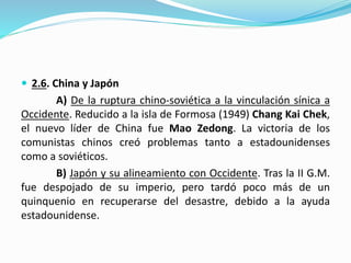  2.6. China y Japón
A) De la ruptura chino-soviética a la vinculación sínica a
Occidente. Reducido a la isla de Formosa (1949) Chang Kai Chek,
el nuevo líder de China fue Mao Zedong. La victoria de los
comunistas chinos creó problemas tanto a estadounidenses
como a soviéticos.
B) Japón y su alineamiento con Occidente. Tras la II G.M.
fue despojado de su imperio, pero tardó poco más de un
quinquenio en recuperarse del desastre, debido a la ayuda
estadounidense.
 