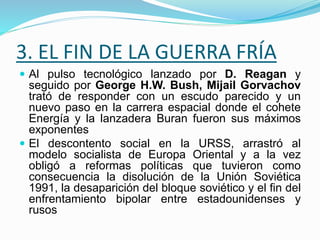 3. EL FIN DE LA GUERRA FRÍA
 Al pulso tecnológico lanzado por D. Reagan y
seguido por George H.W. Bush, Mijail Gorvachov
trató de responder con un escudo parecido y un
nuevo paso en la carrera espacial donde el cohete
Energía y la lanzadera Buran fueron sus máximos
exponentes
 El descontento social en la URSS, arrastró al
modelo socialista de Europa Oriental y a la vez
obligó a reformas políticas que tuvieron como
consecuencia la disolución de la Unión Soviética
1991, la desaparición del bloque soviético y el fin del
enfrentamiento bipolar entre estadounidenses y
rusos
 