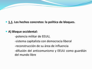  1.1. Los hechos concretos: la política de bloques.
 A) Bloque occidental:
-potencia militar de EEUU,
-sistema capitalista con democracia liberal
-reconstrucción de su área de influencia
-difusión del anticomunismo y EEUU como guardián
del mundo libre
 