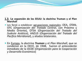 1.3. La expansión de los EEUU: la doctrina Truman y el Plan
Marshall
 Les forzó a establecer agrupaciones regionales: OEA, OTAN,
OTC (Organización del Tratado Central, con Próximo y
Medio Oriente), OTSA (Organización del Tratado del
Sudeste Asiático), ANZUS (Organización del Tratado del
Pacífico Meridional), y aliados bilaterales.
 En Europa, la doctrina Truman y el Plan Marshall, que se
condensó en la OECE, de 1948, fueron el antecedente
inmediato de la OCDE (Organización para la Cooperación
y Desarrollo Económico)
 