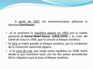 A partir de 1957, los norteamericanos aplicaron la
doctrina Eisenhower:
 a) se proclama la república egipcia en 1953 con la subida
posterior de Gamal Abdel Nasser (1918-1970) y la crisis del
Canal de Suez en 1956, que le vinculó al bloque soviético.
 b) Siria se había pasado al bloque soviético, por la irradiación
de la revolución nasserista egipcia.
 c) la crisis de Irak, que surge como república en 1958, fecha
desde la que mantiene lazos con los dos países precedentes
(Siria y Egipto) y que se pasa al bloque soviético.
 
