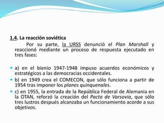 1.4. La reacción soviética
Por su parte, la URSS denunció el Plan Marshall y
reaccionó mediante un proceso de respuesta ejecutado en
tres fases:
 a) en el bienio 1947-1948 impuso acuerdos económicos y
estratégicos a las democracias occidentales.
 b) en 1949 crea el COMECON, que sólo funciona a partir de
1954 tras imponer los planes quinquenales.
 c) en 1955, la entrada de la República Federal de Alemania en
la OTAN, reforzó la creación del Pacto de Varsovia, que sólo
tres lustros después alcanzaba un funcionamiento acorde a sus
objetivos.
 