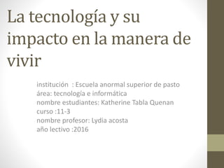 La tecnología y su
impacto en la manera de
vivir
institución : Escuela anormal superior de pasto
área: tecnología e informática
nombre estudiantes: Katherine Tabla Quenan
curso :11-3
nombre profesor: Lydia acosta
año lectivo :2016
 