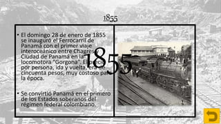 1855
• El domingo 28 de enero de 1855
se inauguró el Ferrocarril de
Panamá con el primer viaje
interoceánico entre Chagres y
Ciudad de Panamá en la
locomotora “Gorgona”. El precio
por persona, ida y vuelta, era de
cincuenta pesos, muy costoso para
la época.
• Se convirtió Panamá en el primero
de los Estados soberanos del
régimen federal colombiano.
1855
 