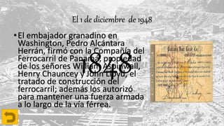 El 1 de diciembre de 1948
•El embajador granadino en
Washington, Pedro Alcántara
Herrán, firmó con la Compañía del
Ferrocarril de Panamá, propiedad
de los señores William Aspinwall,
Henry Chauncey y John Lloyd, el
tratado de construcción del
ferrocarril; además los autorizó
para mantener una fuerza armada
a lo largo de la vía férrea.
1848
 