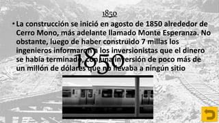 •La construcción se inició en agosto de 1850 alrededor de
Cerro Mono, más adelante llamado Monte Esperanza. No
obstante, luego de haber construido 7 millas los
ingenieros informaron a los inversionistas que el dinero
se había terminado, con una inversión de poco más de
un millón de dólares que no llevaba a ningún sitio1850
1850
 
