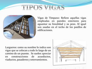 Vigas de Tímpano: Refiere aquellas vigas
empleadas en paredes exteriores para
aguantar su linealidad y su peso. Al igual
son usadas en el techo de los pasillos de
edificaciones.
Largueros: como su nombre lo indica son
vigas que se colocan a todo lo largo de un
camino de un puente. Se suelen apreciar
en construcciones de acueductos,
viaductos, pasaderos y soterramientos.
 