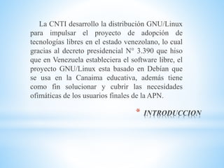 *
La CNTI desarrollo la distribución GNU/Linux
para impulsar el proyecto de adopción de
tecnologías libres en el estado venezolano, lo cual
gracias al decreto presidencial N° 3.390 que hiso
que en Venezuela estableciera el software libre, el
proyecto GNU/Linux esta basado en Debían que
se usa en la Canaima educativa, además tiene
como fin solucionar y cubrir las necesidades
ofimáticas de los usuarios finales de la APN.
 