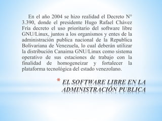*
En el año 2004 se hizo realidad el Decreto N°
3.390, donde el presidente Hugo Rafael Chávez
Fría decreto el uso prioritario del software libre
GNU/Linux, juntos a los organismos y entes de la
administración publica nacional de la Republica
Bolivariana de Venezuela, lo cual deberán utilizar
la distribución Canaima GNU/Linux como sistema
operativo de sus estaciones de trabajo con la
finalidad de homogeneizar y fortalecer la
plataforma tecnológica del estado venezolano.
 