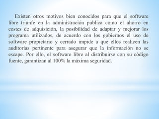 Existen otros motivos bien conocidos para que el software
libre triunfe en la administración publica como el ahorro en
costes de adquisición, la posibilidad de adaptar y mejorar los
programa utilizados, de acuerdo con los gobiernos el uso de
software propietario y cerrado impide a que ellos realicen las
auditorias pertinente para asegurar que la información no se
escape. Por ello, el software libre al distribuirse con su código
fuente, garantizan al 100% la máxima seguridad.
 