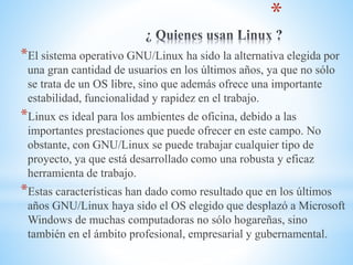 *
*El sistema operativo GNU/Linux ha sido la alternativa elegida por
una gran cantidad de usuarios en los últimos años, ya que no sólo
se trata de un OS libre, sino que además ofrece una importante
estabilidad, funcionalidad y rapidez en el trabajo.
*Linux es ideal para los ambientes de oficina, debido a las
importantes prestaciones que puede ofrecer en este campo. No
obstante, con GNU/Linux se puede trabajar cualquier tipo de
proyecto, ya que está desarrollado como una robusta y eficaz
herramienta de trabajo.
*Estas características han dado como resultado que en los últimos
años GNU/Linux haya sido el OS elegido que desplazó a Microsoft
Windows de muchas computadoras no sólo hogareñas, sino
también en el ámbito profesional, empresarial y gubernamental.
 