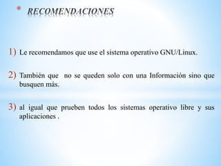 1) Le recomendamos que use el sistema operativo GNU/Linux.
2) También que no se queden solo con una Información sino que
busquen más.
3) al igual que prueben todos los sistemas operativo libre y sus
aplicaciones .
*
 