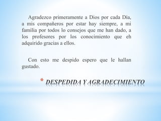 *
Agradezco primeramente a Dios por cada Día,
a mis compañeros por estar hay siempre, a mi
familia por todos lo consejos que me han dado, a
los profesores por los conocimiento que eh
adquirido gracias a ellos.
Con esto me despido espero que le hallan
gustado.
 